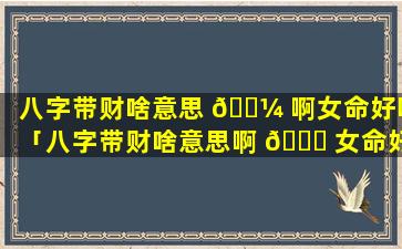 八字带财啥意思 🌼 啊女命好吗「八字带财啥意思啊 🐘 女命好吗婚姻如何」